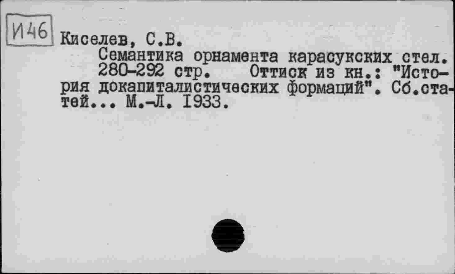 ﻿Киселев, С.В.
Семантика орнамента карасукских стел.
280-292 стр. Оттиск из кн.: "История докапиталистических формаций". Сб.статей... М.^Я. 1933.